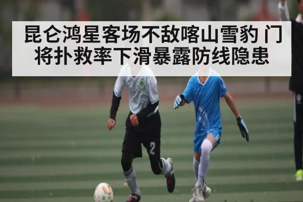 昆仑鸿星客场不敌喀山雪豹 门将扑救率下滑暴露防线隐患