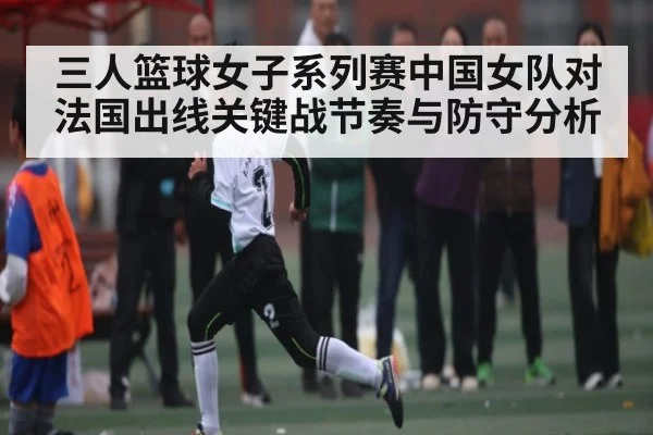 三人篮球女子系列赛中国女队对法国出线关键战节奏与防守分析
