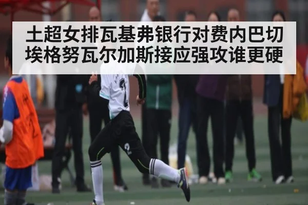 土超女排瓦基弗银行对费内巴切 埃格努瓦尔加斯接应强攻谁更硬